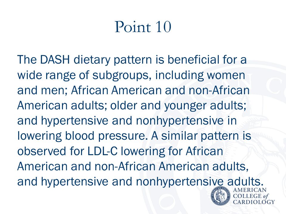 Point 10 The DASH dietary pattern is beneficial for a wide range of subgroups, including women and men; African American and non-African American adults; older and younger adults; and hypertensive and nonhypertensive in lowering blood pressure.