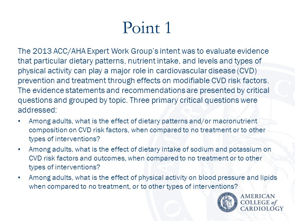 Point 1 The 2013 ACC/AHA Expert Work Group’s intent was to evaluate evidence that particular dietary patterns, nutrient intake, and levels and types of physical activity can play a major role in cardiovascular disease (CVD) prevention and treatment through effects on modifiable CVD risk factors.