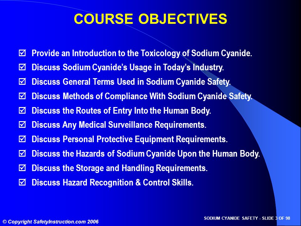 SODIUM CYANIDE SAFETY - SLIDE 3 OF 98 © Copyright SafetyInstruction.com 2006 COURSE OBJECTIVES  Provide an Introduction to the Toxicology of Sodium Cyanide.