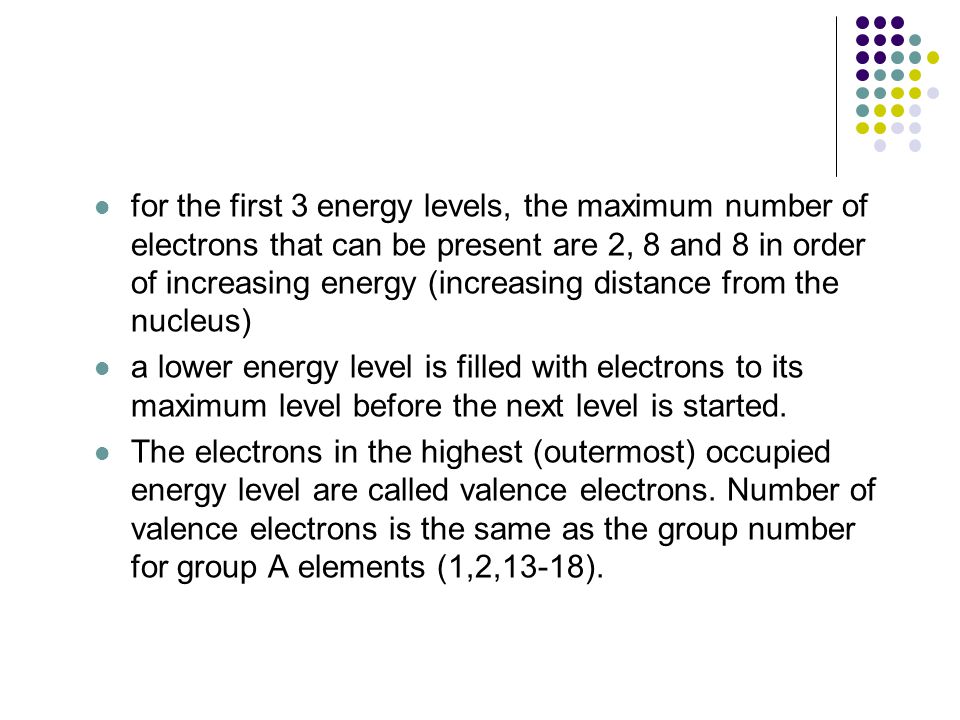 for the first 3 energy levels, the maximum number of electrons that can be present are 2, 8 and 8 in order of increasing energy (increasing distance from the nucleus) a lower energy level is filled with electrons to its maximum level before the next level is started.