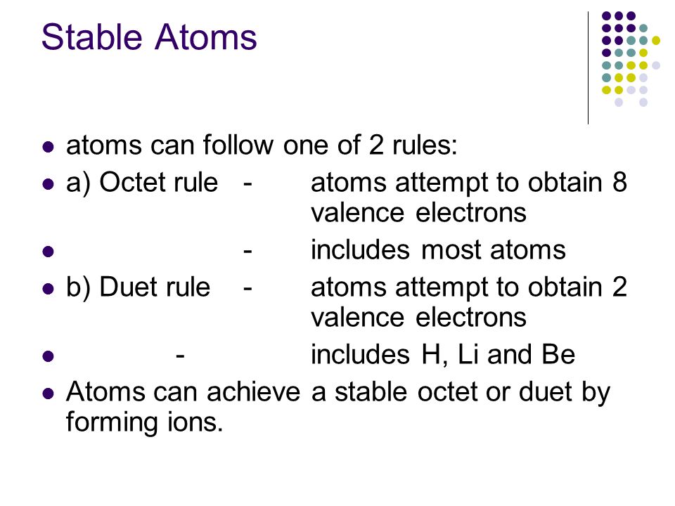 Stable Atoms atoms can follow one of 2 rules: a) Octet rule -atoms attempt to obtain 8 valence electrons -includes most atoms b) Duet rule-atoms attempt to obtain 2 valence electrons -includes H, Li and Be Atoms can achieve a stable octet or duet by forming ions.