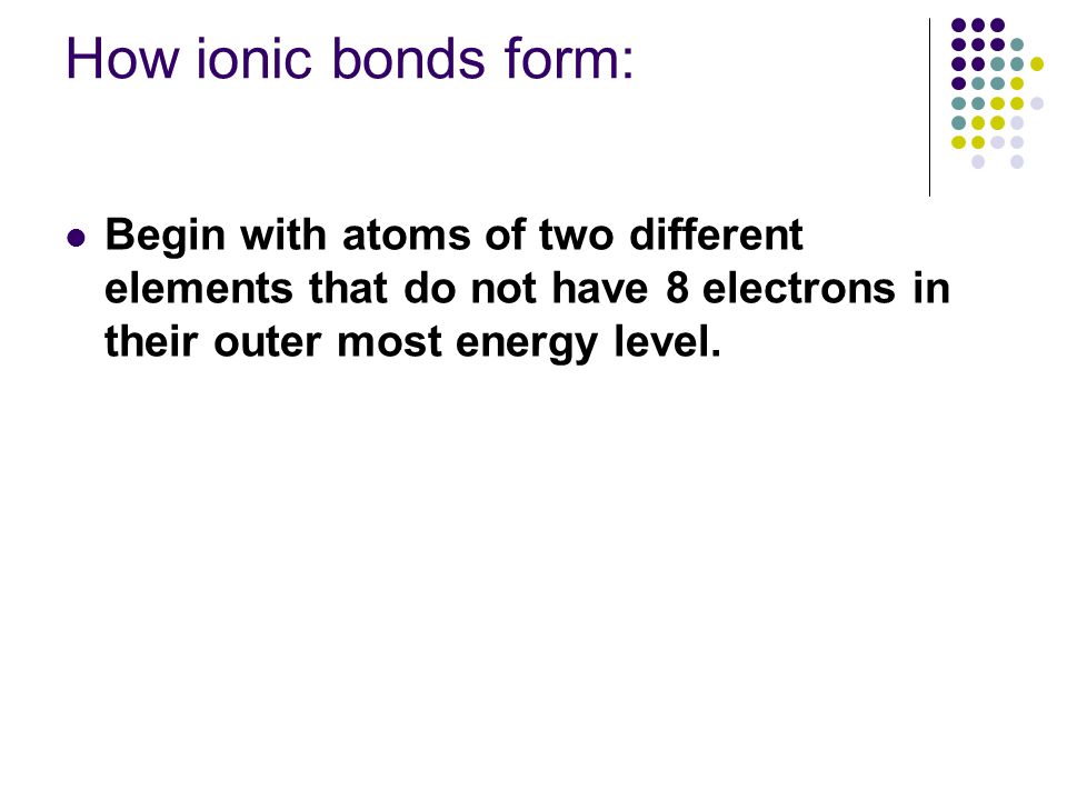 How ionic bonds form: Begin with atoms of two different elements that do not have 8 electrons in their outer most energy level.