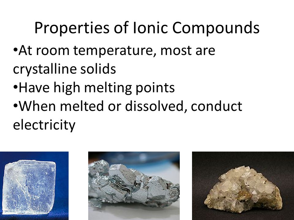 Properties of Ionic Compounds At room temperature, most are crystalline solids Have high melting points When melted or dissolved, conduct electricity