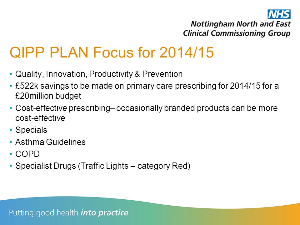 QIPP PLAN Focus for 2014/15 Quality, Innovation, Productivity & Prevention £522k savings to be made on primary care prescribing for 2014/15 for a £20million budget Cost-effective prescribing– occasionally branded products can be more cost-effective Specials Asthma Guidelines COPD Specialist Drugs (Traffic Lights – category Red)