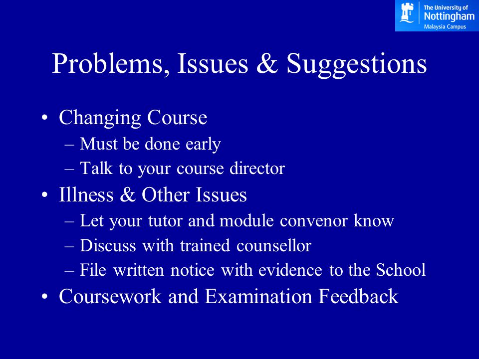 Problems, Issues & Suggestions Changing Course –Must be done early –Talk to your course director Illness & Other Issues –Let your tutor and module convenor know –Discuss with trained counsellor –File written notice with evidence to the School Coursework and Examination Feedback