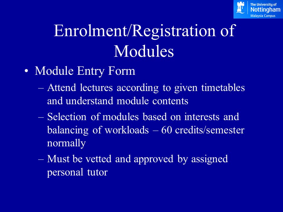 Enrolment/Registration of Modules Module Entry Form –Attend lectures according to given timetables and understand module contents –Selection of modules based on interests and balancing of workloads – 60 credits/semester normally –Must be vetted and approved by assigned personal tutor