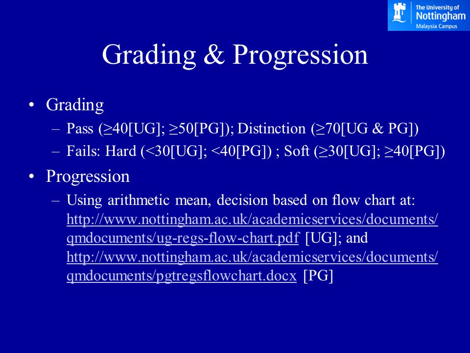 Grading & Progression Grading –Pass (≥40[UG]; ≥50[PG]); Distinction (≥70[UG & PG]) –Fails: Hard (<30[UG]; <40[PG]) ; Soft (≥30[UG]; ≥40[PG]) Progression –Using arithmetic mean, decision based on flow chart at:   qmdocuments/ug-regs-flow-chart.pdf [UG]; and   qmdocuments/pgtregsflowchart.docx [PG]   qmdocuments/ug-regs-flow-chart.pdf   qmdocuments/pgtregsflowchart.docx