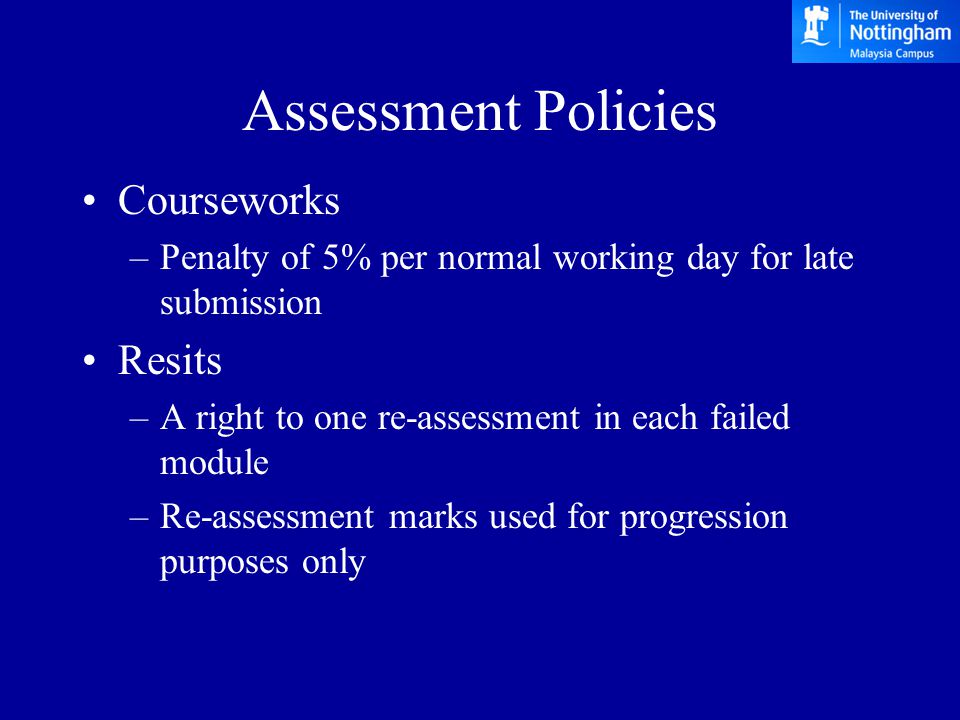 Assessment Policies Courseworks –Penalty of 5% per normal working day for late submission Resits –A right to one re-assessment in each failed module –Re-assessment marks used for progression purposes only