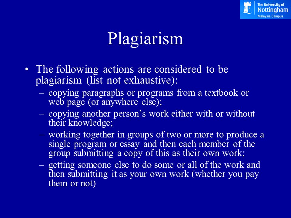 Plagiarism The following actions are considered to be plagiarism (list not exhaustive): –copying paragraphs or programs from a textbook or web page (or anywhere else); –copying another person’s work either with or without their knowledge; –working together in groups of two or more to produce a single program or essay and then each member of the group submitting a copy of this as their own work; –getting someone else to do some or all of the work and then submitting it as your own work (whether you pay them or not)