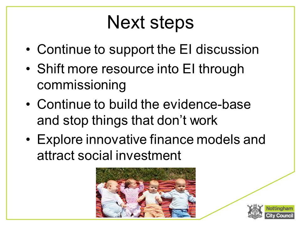 Next steps Continue to support the EI discussion Shift more resource into EI through commissioning Continue to build the evidence-base and stop things that don’t work Explore innovative finance models and attract social investment