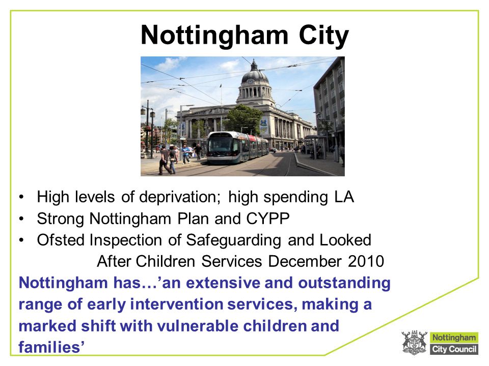 High levels of deprivation; high spending LA Strong Nottingham Plan and CYPP Ofsted Inspection of Safeguarding and Looked After Children Services December 2010 Nottingham has…’an extensive and outstanding range of early intervention services, making a marked shift with vulnerable children and families’ Nottingham City
