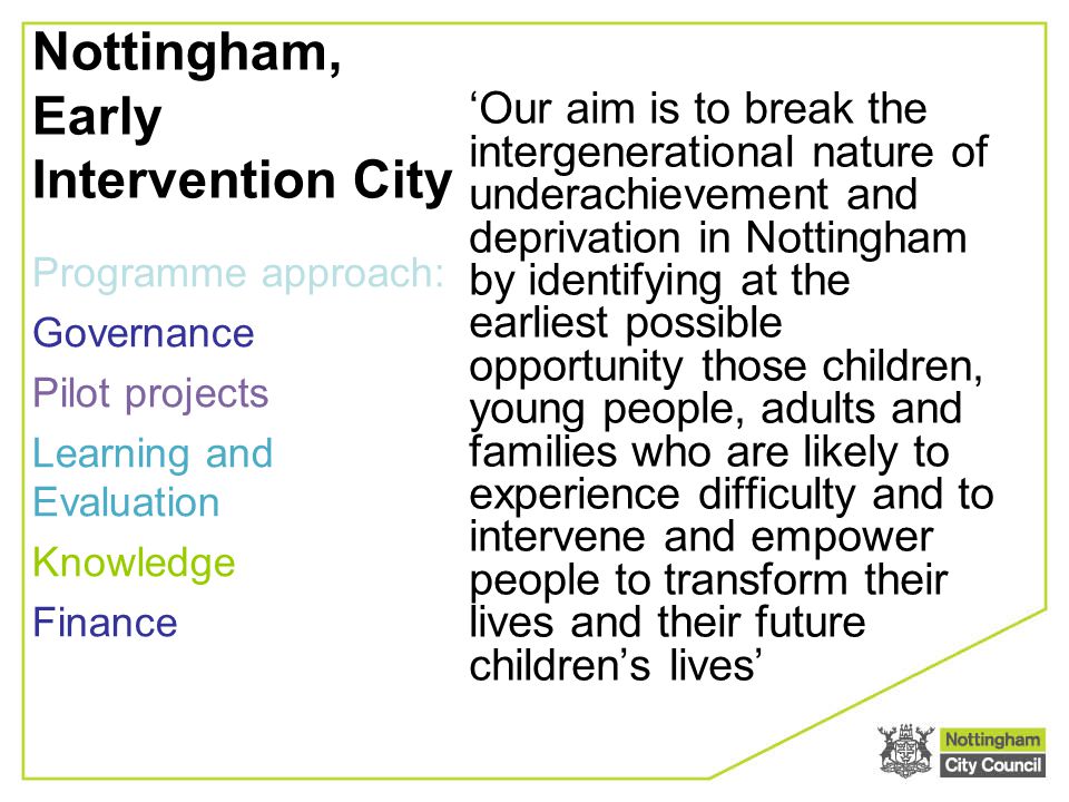 Nottingham, Early Intervention City ‘Our aim is to break the intergenerational nature of underachievement and deprivation in Nottingham by identifying at the earliest possible opportunity those children, young people, adults and families who are likely to experience difficulty and to intervene and empower people to transform their lives and their future children’s lives’ Programme approach: Governance Pilot projects Learning and Evaluation Knowledge Finance