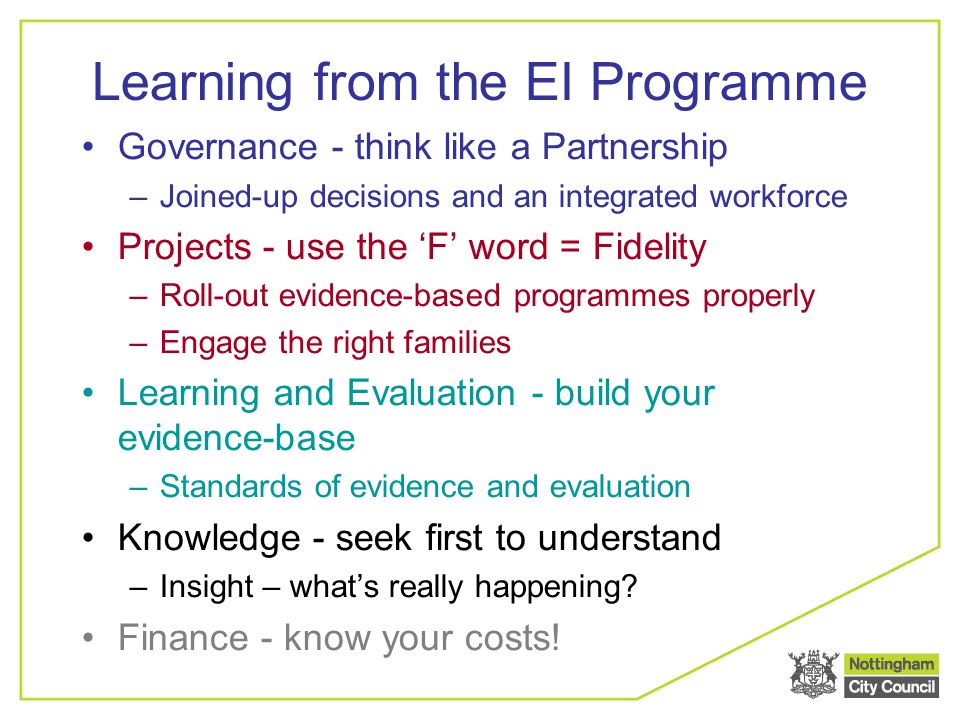 Learning from the EI Programme Governance - think like a Partnership –Joined-up decisions and an integrated workforce Projects - use the ‘F’ word = Fidelity –Roll-out evidence-based programmes properly –Engage the right families Learning and Evaluation - build your evidence-base –Standards of evidence and evaluation Knowledge - seek first to understand –Insight – what’s really happening.