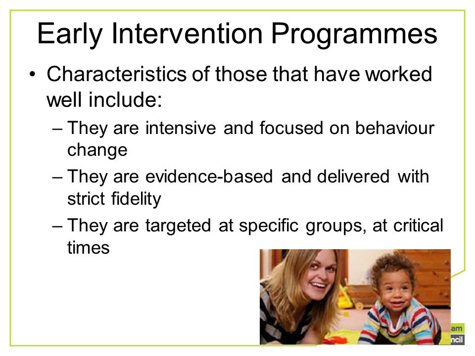 Early Intervention Programmes Characteristics of those that have worked well include: –They are intensive and focused on behaviour change –They are evidence-based and delivered with strict fidelity –They are targeted at specific groups, at critical times
