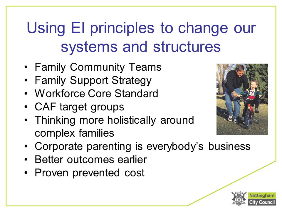 Using EI principles to change our systems and structures Family Community Teams Family Support Strategy Workforce Core Standard CAF target groups Thinking more holistically around complex families Corporate parenting is everybody’s business Better outcomes earlier Proven prevented cost
