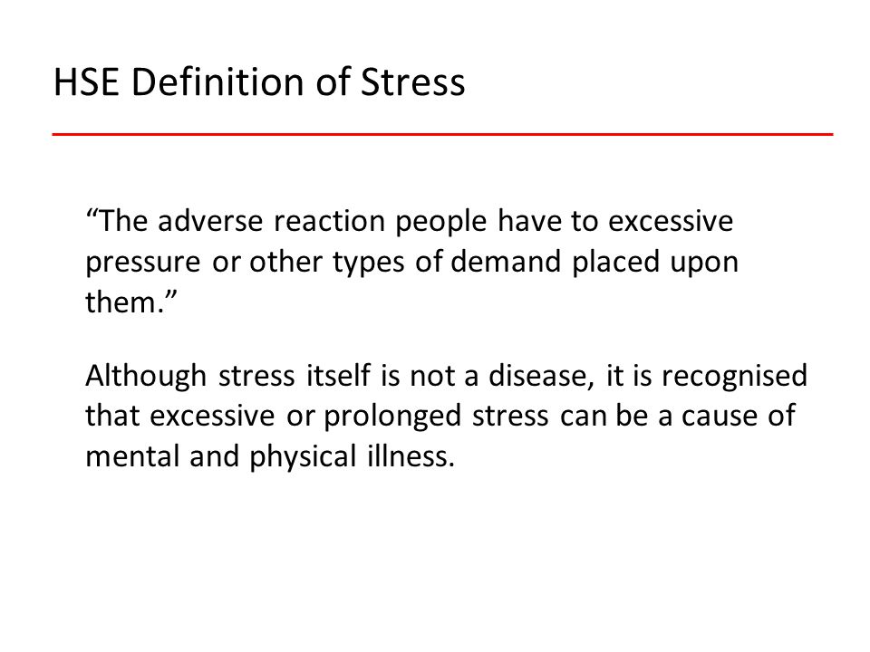 HSE Definition of Stress The adverse reaction people have to excessive pressure or other types of demand placed upon them. Although stress itself is not a disease, it is recognised that excessive or prolonged stress can be a cause of mental and physical illness.