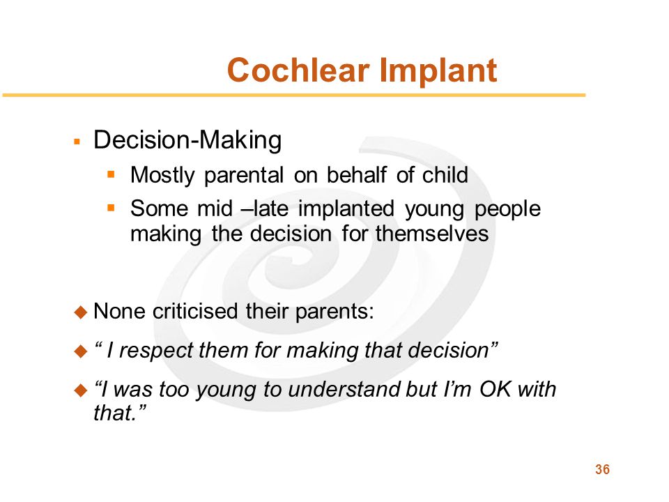 36 Cochlear Implant  Decision-Making  Mostly parental on behalf of child  Some mid –late implanted young people making the decision for themselves u None criticised their parents: u I respect them for making that decision u I was too young to understand but I’m OK with that.