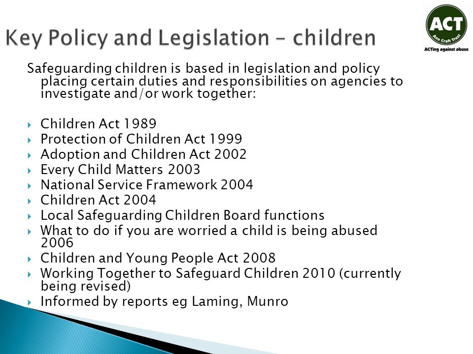 Key Policy and Legislation – children Safeguarding children is based in legislation and policy placing certain duties and responsibilities on agencies to investigate and/or work together:  Children Act 1989  Protection of Children Act 1999  Adoption and Children Act 2002  Every Child Matters 2003  National Service Framework 2004  Children Act 2004  Local Safeguarding Children Board functions  What to do if you are worried a child is being abused 2006  Children and Young People Act 2008  Working Together to Safeguard Children 2010 (currently being revised)  Informed by reports eg Laming, Munro