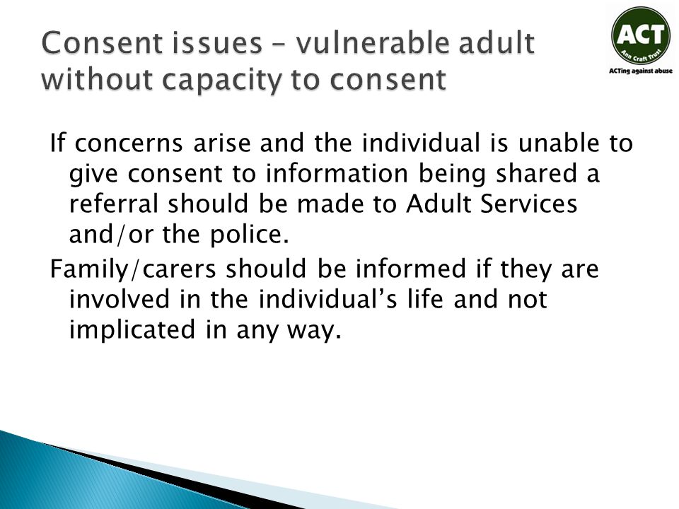 If concerns arise and the individual is unable to give consent to information being shared a referral should be made to Adult Services and/or the police.