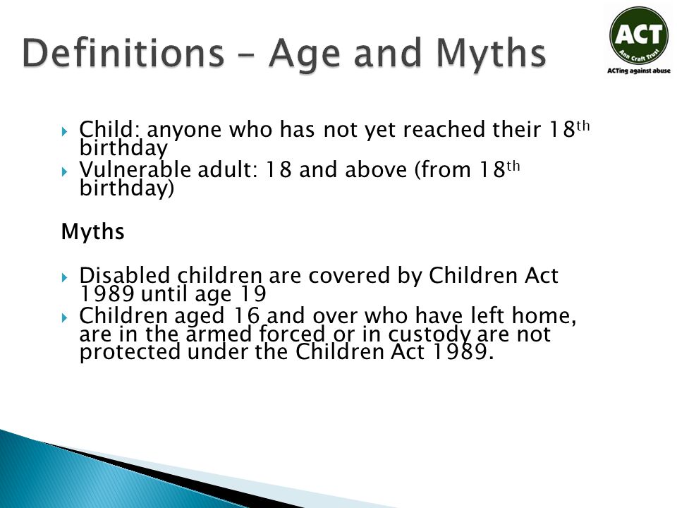 Definitions – Age and Myths  Child: anyone who has not yet reached their 18 th birthday  Vulnerable adult: 18 and above (from 18 th birthday) Myths  Disabled children are covered by Children Act 1989 until age 19  Children aged 16 and over who have left home, are in the armed forced or in custody are not protected under the Children Act 1989.