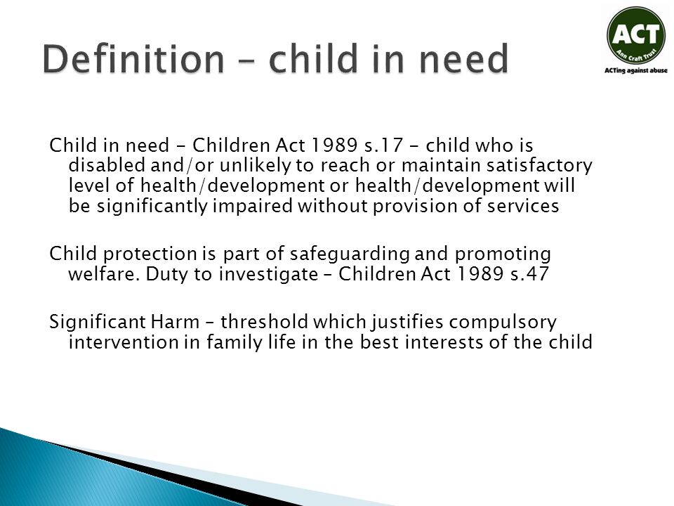 Child in need - Children Act 1989 s.17 - child who is disabled and/or unlikely to reach or maintain satisfactory level of health/development or health/development will be significantly impaired without provision of services Child protection is part of safeguarding and promoting welfare.