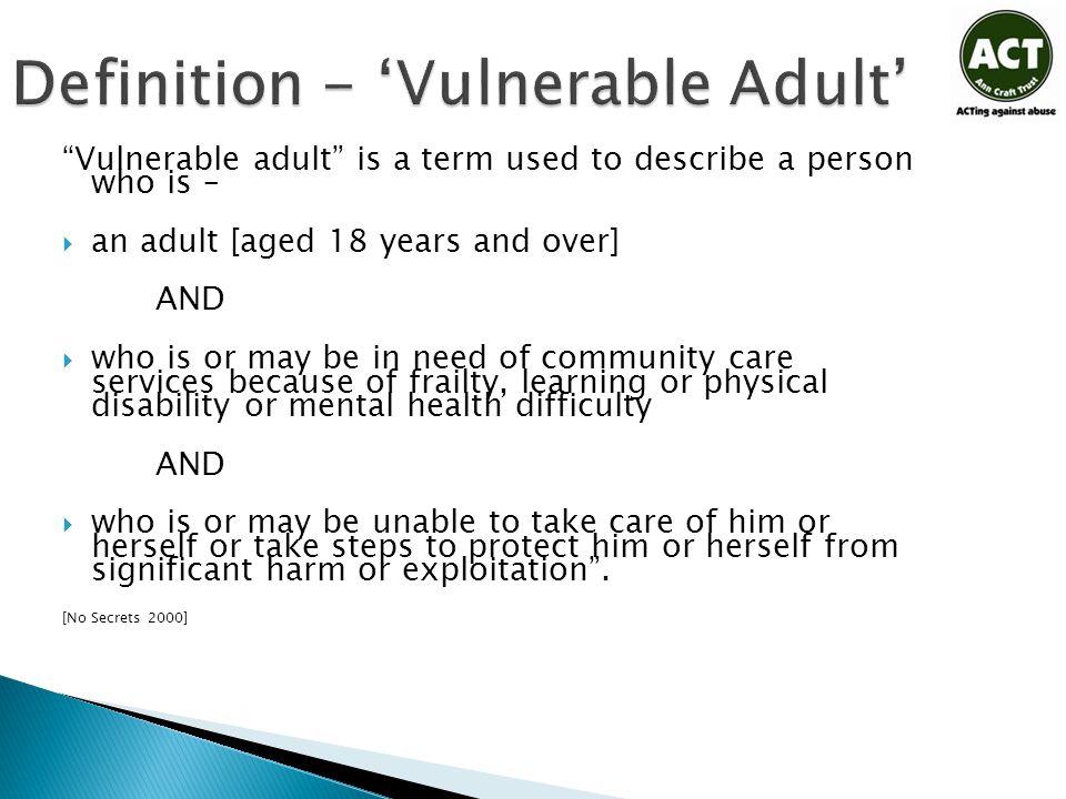 Definition - ‘Vulnerable Adult’ Vulnerable adult is a term used to describe a person who is –  an adult [aged 18 years and over] AND  who is or may be in need of community care services because of frailty, learning or physical disability or mental health difficulty AND  who is or may be unable to take care of him or herself or take steps to protect him or herself from significant harm or exploitation .