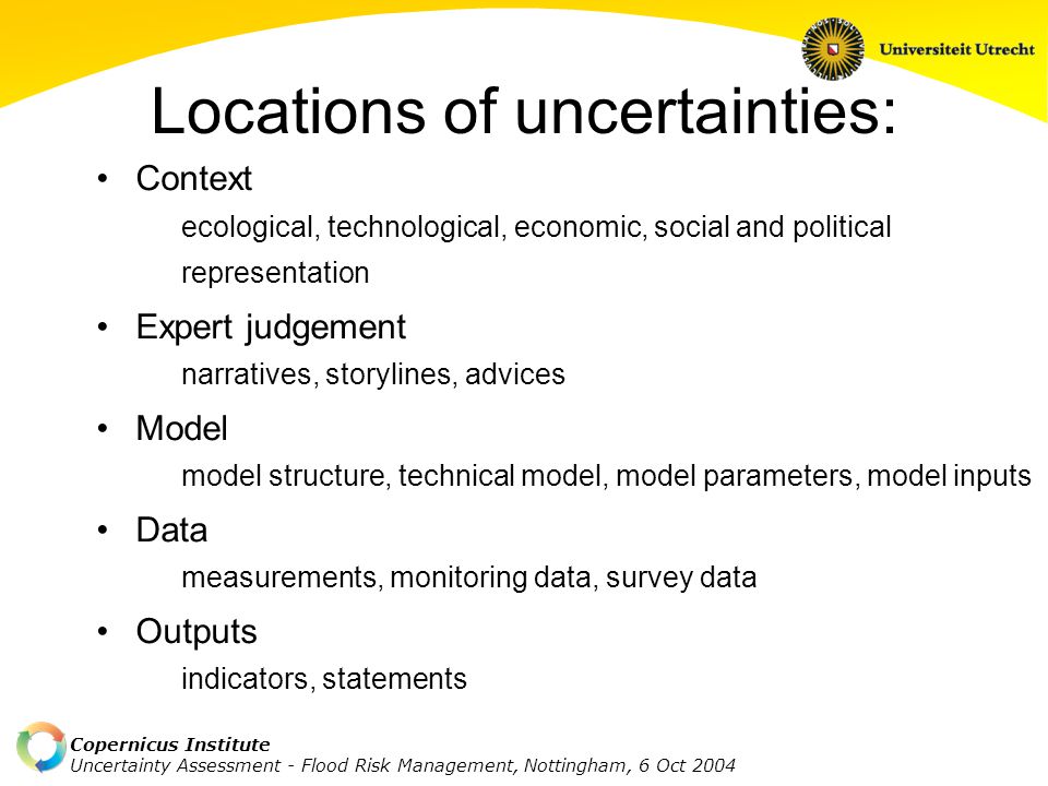 Copernicus Institute Uncertainty Assessment - Flood Risk Management, Nottingham, 6 Oct 2004 Typology of uncertainties Location Level of uncertainty statistical uncertainty, scenario uncertainty, recognised ignorance Nature of uncertainty knowledge-related uncertainty, variability-related uncertainty Qualification of knowledge base (backing) weak, fair, strong Value-ladenness of choices small, medium, large