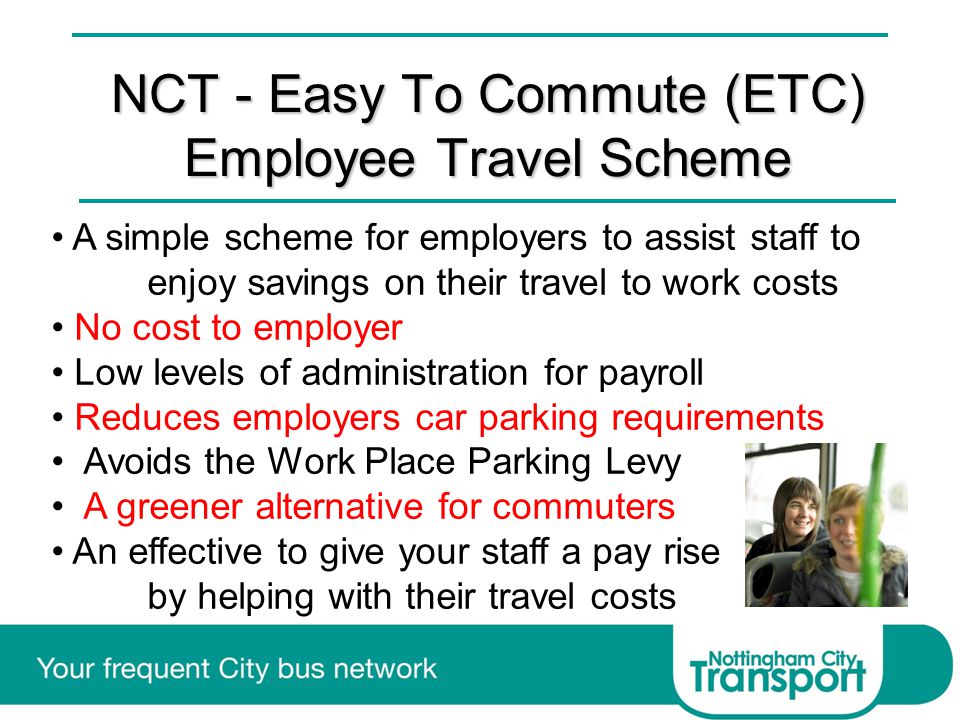 NCT - Easy To Commute (ETC) Employee Travel Scheme A simple scheme for employers to assist staff to enjoy savings on their travel to work costs No cost to employer Low levels of administration for payroll Reduces employers car parking requirements Avoids the Work Place Parking Levy A greener alternative for commuters An effective to give your staff a pay rise by helping with their travel costs