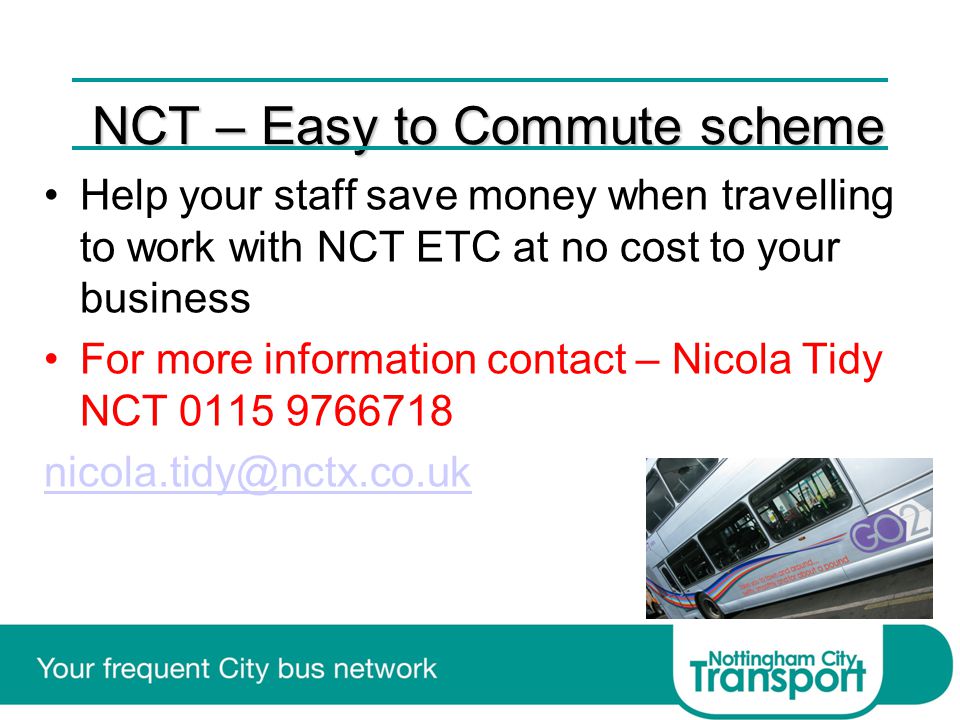 NCT – Easy to Commute scheme Help your staff save money when travelling to work with NCT ETC at no cost to your business For more information contact – Nicola Tidy NCT