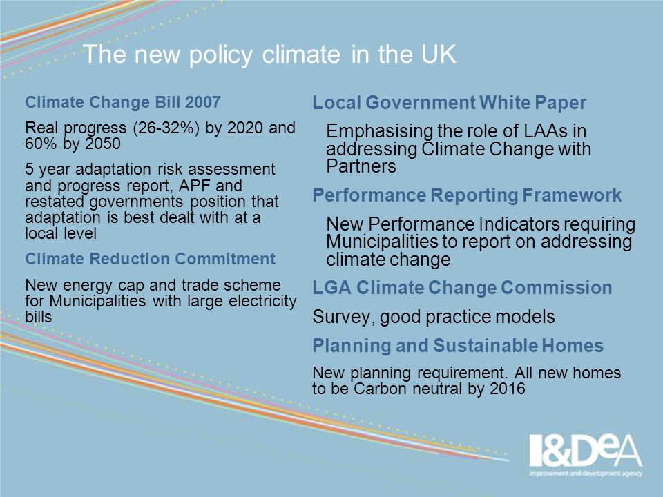 The new policy climate in the UK Climate Change Bill 2007 Real progress (26-32%) by 2020 and 60% by year adaptation risk assessment and progress report, APF and restated governments position that adaptation is best dealt with at a local level Climate Reduction Commitment New energy cap and trade scheme for Municipalities with large electricity bills Local Government White Paper Emphasising the role of LAAs in addressing Climate Change with Partners Performance Reporting Framework New Performance Indicators requiring Municipalities to report on addressing climate change LGA Climate Change Commission Survey, good practice models Planning and Sustainable Homes New planning requirement.