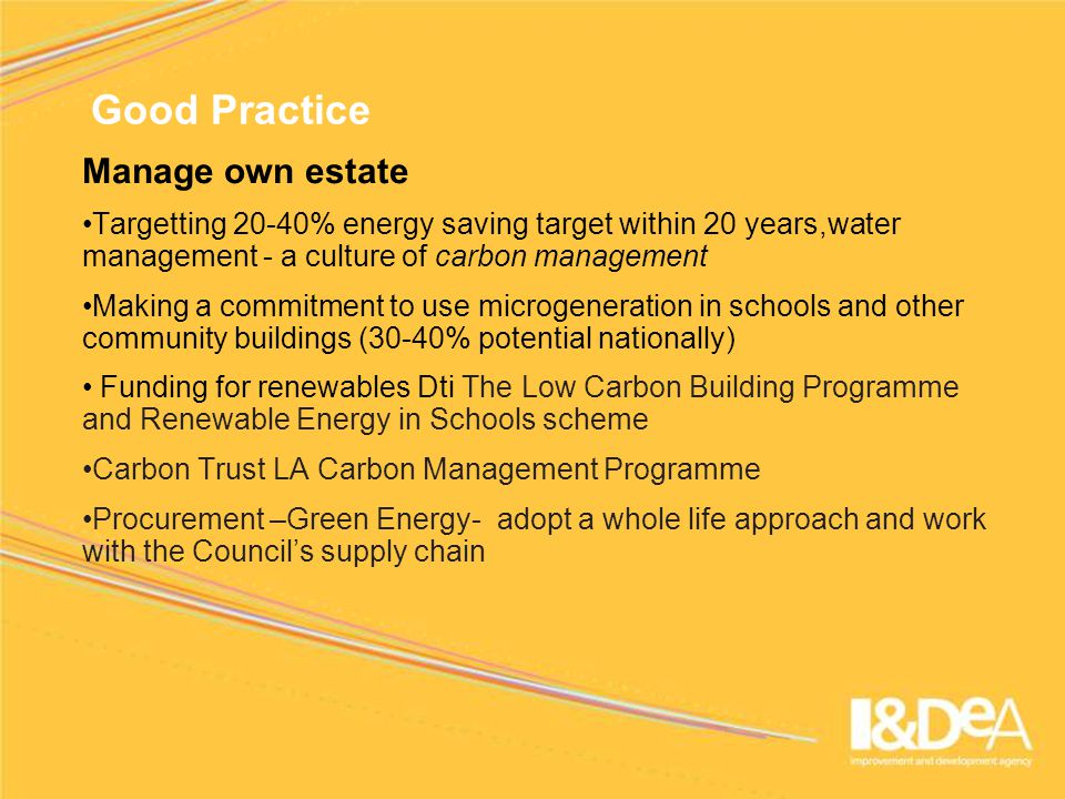 Good Practice Manage own estate Targetting 20-40% energy saving target within 20 years,water management - a culture of carbon management Making a commitment to use microgeneration in schools and other community buildings (30-40% potential nationally) Funding for renewables Dti The Low Carbon Building Programme and Renewable Energy in Schools scheme Carbon Trust LA Carbon Management Programme Procurement –Green Energy- adopt a whole life approach and work with the Council’s supply chain