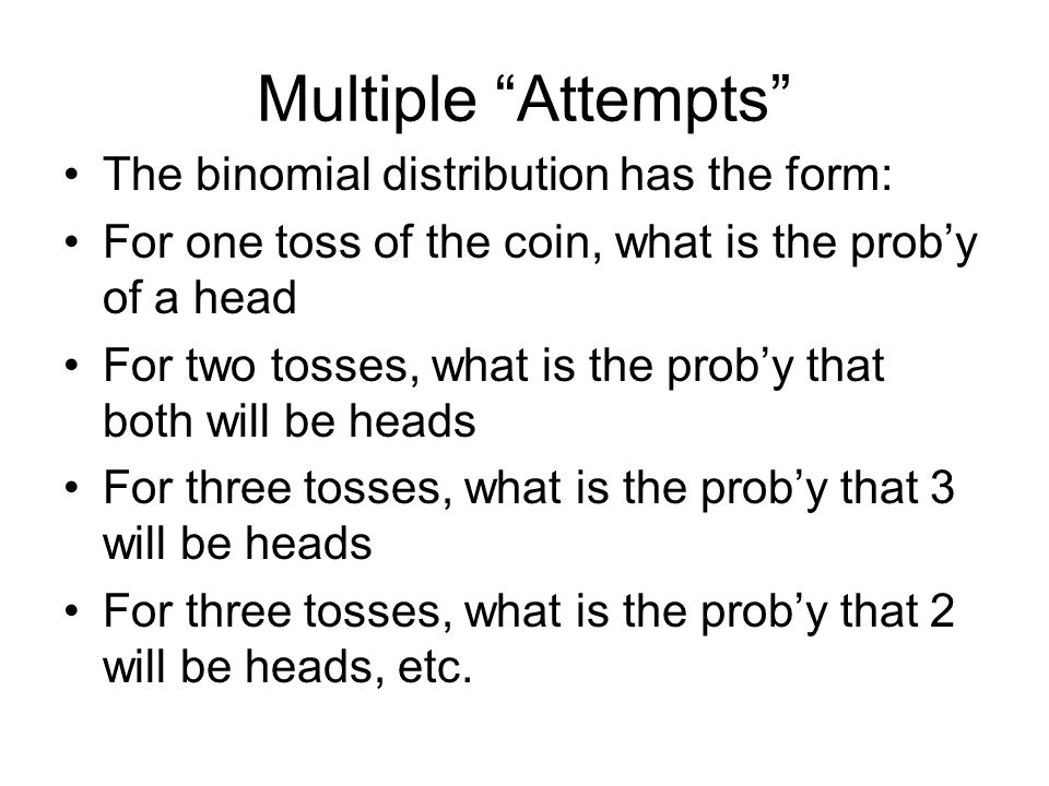 Multiple Attempts The binomial distribution has the form: For one toss of the coin, what is the prob’y of a head For two tosses, what is the prob’y that both will be heads For three tosses, what is the prob’y that 3 will be heads For three tosses, what is the prob’y that 2 will be heads, etc.