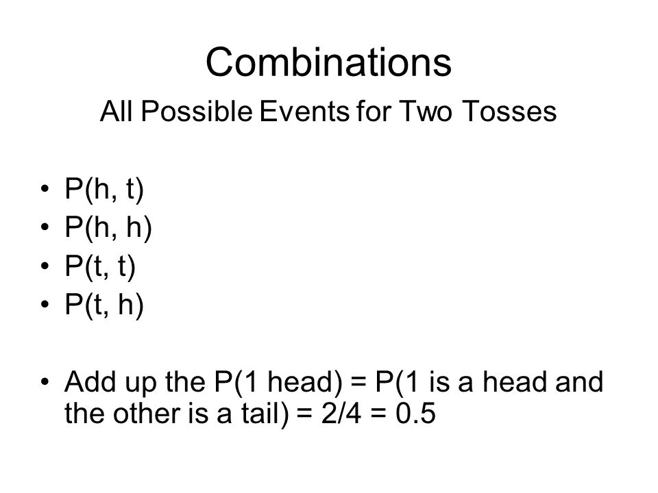 Combinations All Possible Events for Two Tosses P(h, t) P(h, h) P(t, t) P(t, h) Add up the P(1 head) = P(1 is a head and the other is a tail) = 2/4 = 0.5