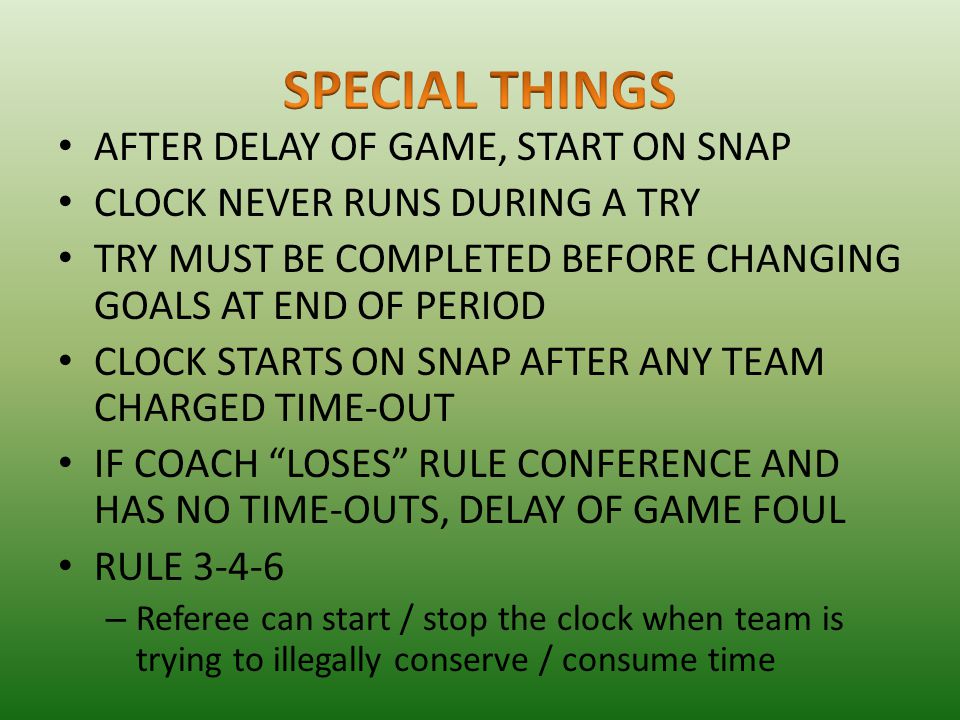 AFTER DELAY OF GAME, START ON SNAP CLOCK NEVER RUNS DURING A TRY TRY MUST BE COMPLETED BEFORE CHANGING GOALS AT END OF PERIOD CLOCK STARTS ON SNAP AFTER ANY TEAM CHARGED TIME-OUT IF COACH LOSES RULE CONFERENCE AND HAS NO TIME-OUTS, DELAY OF GAME FOUL RULE – Referee can start / stop the clock when team is trying to illegally conserve / consume time