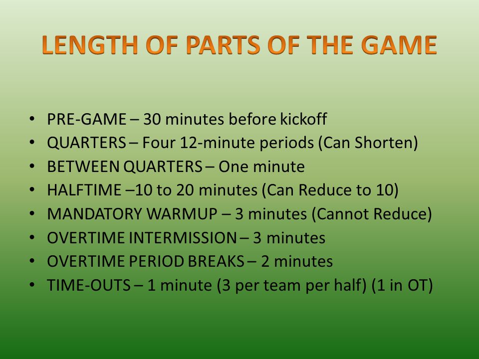 PRE-GAME – 30 minutes before kickoff QUARTERS – Four 12-minute periods (Can Shorten) BETWEEN QUARTERS – One minute HALFTIME –10 to 20 minutes (Can Reduce to 10) MANDATORY WARMUP – 3 minutes (Cannot Reduce) OVERTIME INTERMISSION – 3 minutes OVERTIME PERIOD BREAKS – 2 minutes TIME-OUTS – 1 minute (3 per team per half) (1 in OT)