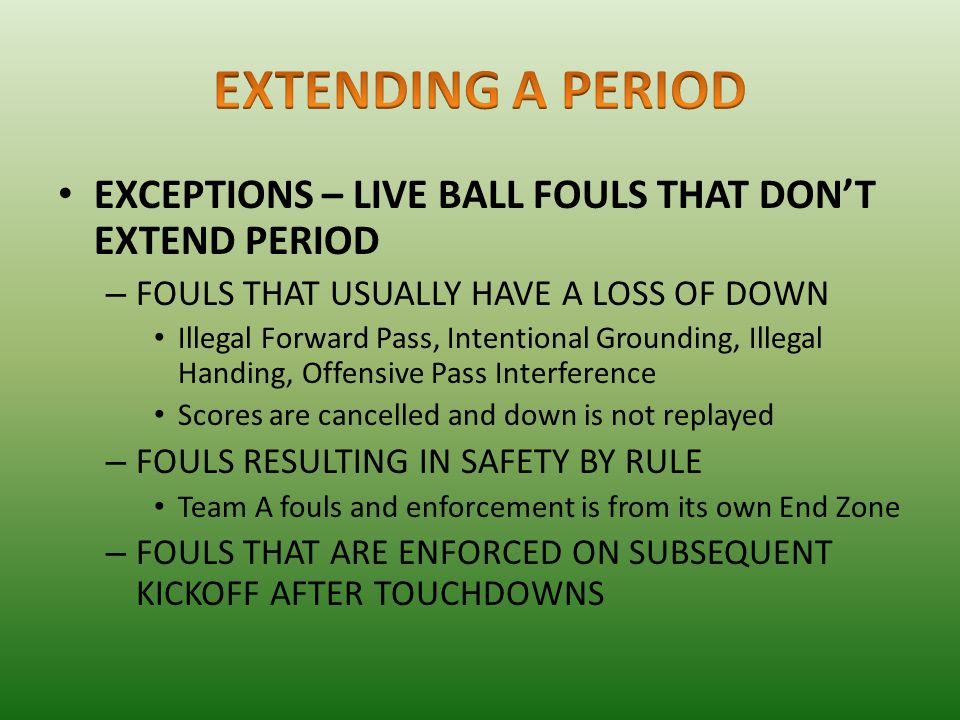 EXCEPTIONS – LIVE BALL FOULS THAT DON’T EXTEND PERIOD – FOULS THAT USUALLY HAVE A LOSS OF DOWN Illegal Forward Pass, Intentional Grounding, Illegal Handing, Offensive Pass Interference Scores are cancelled and down is not replayed – FOULS RESULTING IN SAFETY BY RULE Team A fouls and enforcement is from its own End Zone – FOULS THAT ARE ENFORCED ON SUBSEQUENT KICKOFF AFTER TOUCHDOWNS