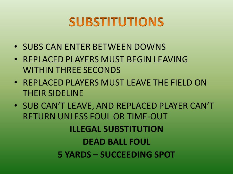 SUBS CAN ENTER BETWEEN DOWNS REPLACED PLAYERS MUST BEGIN LEAVING WITHIN THREE SECONDS REPLACED PLAYERS MUST LEAVE THE FIELD ON THEIR SIDELINE SUB CAN’T LEAVE, AND REPLACED PLAYER CAN’T RETURN UNLESS FOUL OR TIME-OUT ILLEGAL SUBSTITUTION DEAD BALL FOUL 5 YARDS – SUCCEEDING SPOT