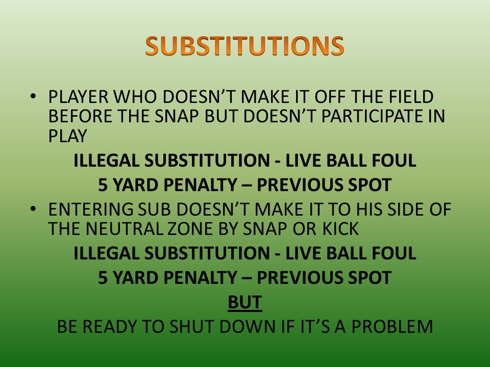 PLAYER WHO DOESN’T MAKE IT OFF THE FIELD BEFORE THE SNAP BUT DOESN’T PARTICIPATE IN PLAY ILLEGAL SUBSTITUTION - LIVE BALL FOUL 5 YARD PENALTY – PREVIOUS SPOT ENTERING SUB DOESN’T MAKE IT TO HIS SIDE OF THE NEUTRAL ZONE BY SNAP OR KICK ILLEGAL SUBSTITUTION - LIVE BALL FOUL 5 YARD PENALTY – PREVIOUS SPOT BUT BE READY TO SHUT DOWN IF IT’S A PROBLEM