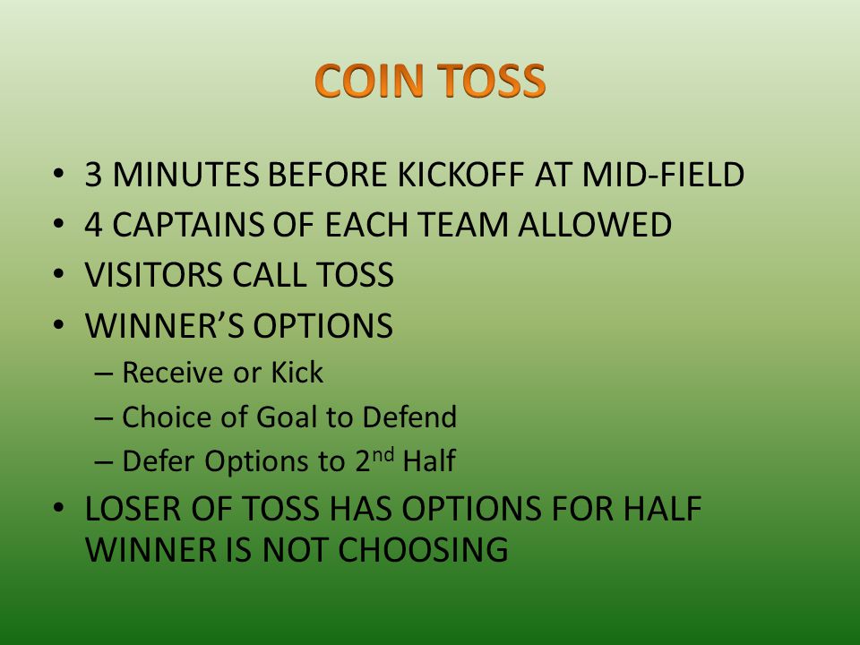 3 MINUTES BEFORE KICKOFF AT MID-FIELD 4 CAPTAINS OF EACH TEAM ALLOWED VISITORS CALL TOSS WINNER’S OPTIONS – Receive or Kick – Choice of Goal to Defend – Defer Options to 2 nd Half LOSER OF TOSS HAS OPTIONS FOR HALF WINNER IS NOT CHOOSING