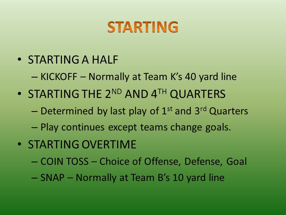 STARTING A HALF – KICKOFF – Normally at Team K’s 40 yard line STARTING THE 2 ND AND 4 TH QUARTERS – Determined by last play of 1 st and 3 rd Quarters – Play continues except teams change goals.