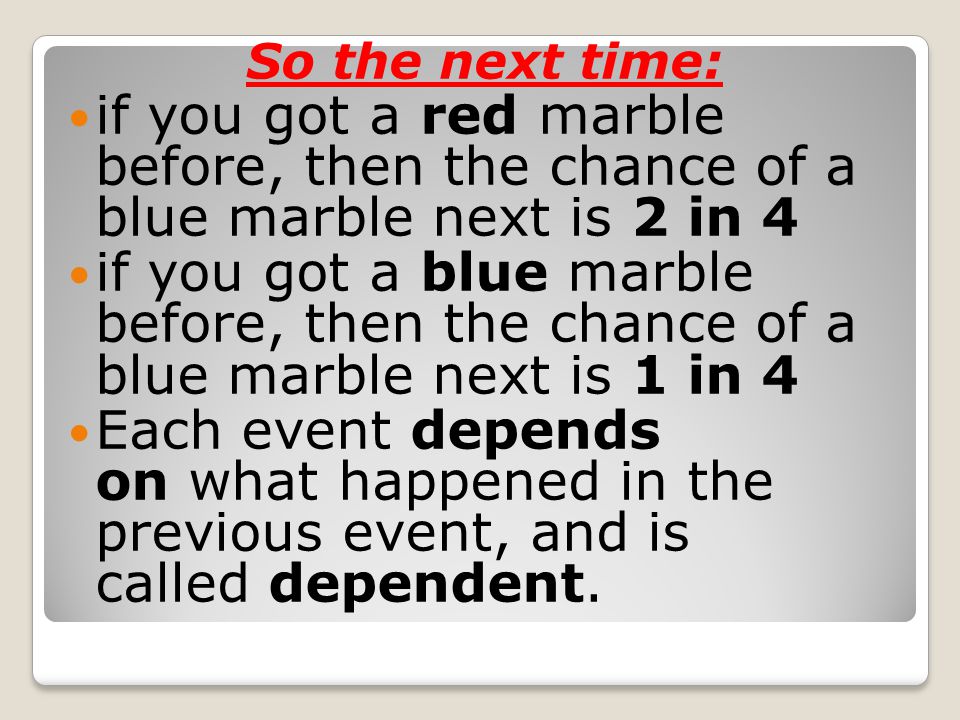 So the next time: if you got a red marble before, then the chance of a blue marble next is 2 in 4 if you got a blue marble before, then the chance of a blue marble next is 1 in 4 Each event depends on what happened in the previous event, and is called dependent.