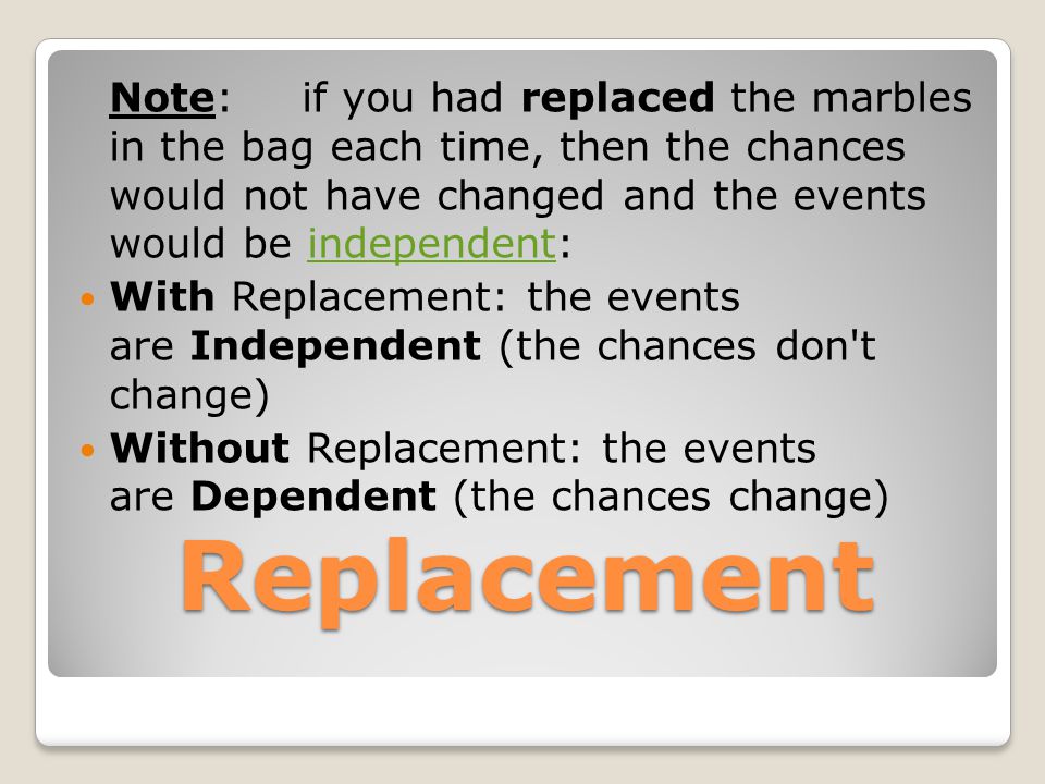 Replacement Note: if you had replaced the marbles in the bag each time, then the chances would not have changed and the events would be independent:independent With Replacement: the events are Independent (the chances don t change) Without Replacement: the events are Dependent (the chances change)