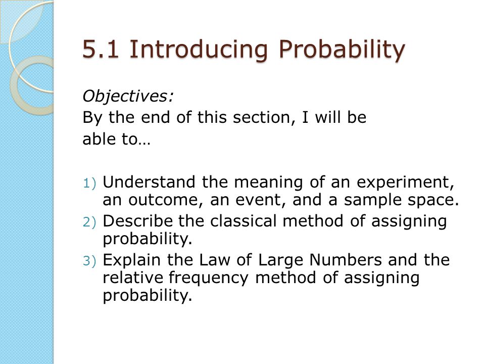 5.1 Introducing Probability Objectives: By the end of this section, I will be able to… 1) Understand the meaning of an experiment, an outcome, an event, and a sample space.