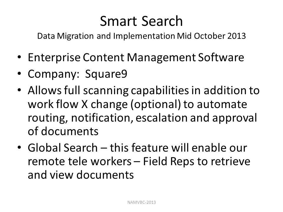 Smart Search Data Migration and Implementation Mid October 2013 Enterprise Content Management Software Company: Square9 Allows full scanning capabilities in addition to work flow X change (optional) to automate routing, notification, escalation and approval of documents Global Search – this feature will enable our remote tele workers – Field Reps to retrieve and view documents NAMVBC-2013