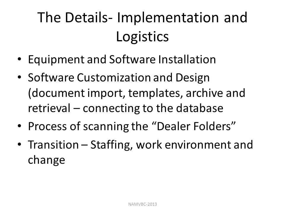 The Details- Implementation and Logistics Equipment and Software Installation Software Customization and Design (document import, templates, archive and retrieval – connecting to the database Process of scanning the Dealer Folders Transition – Staffing, work environment and change NAMVBC-2013