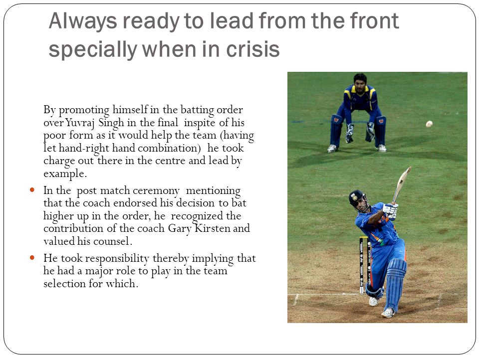 Always ready to lead from the front specially when in crisis By promoting himself in the batting order over Yuvraj Singh in the final inspite of his poor form as it would help the team (having let hand-right hand combination) he took charge out there in the centre and lead by example.