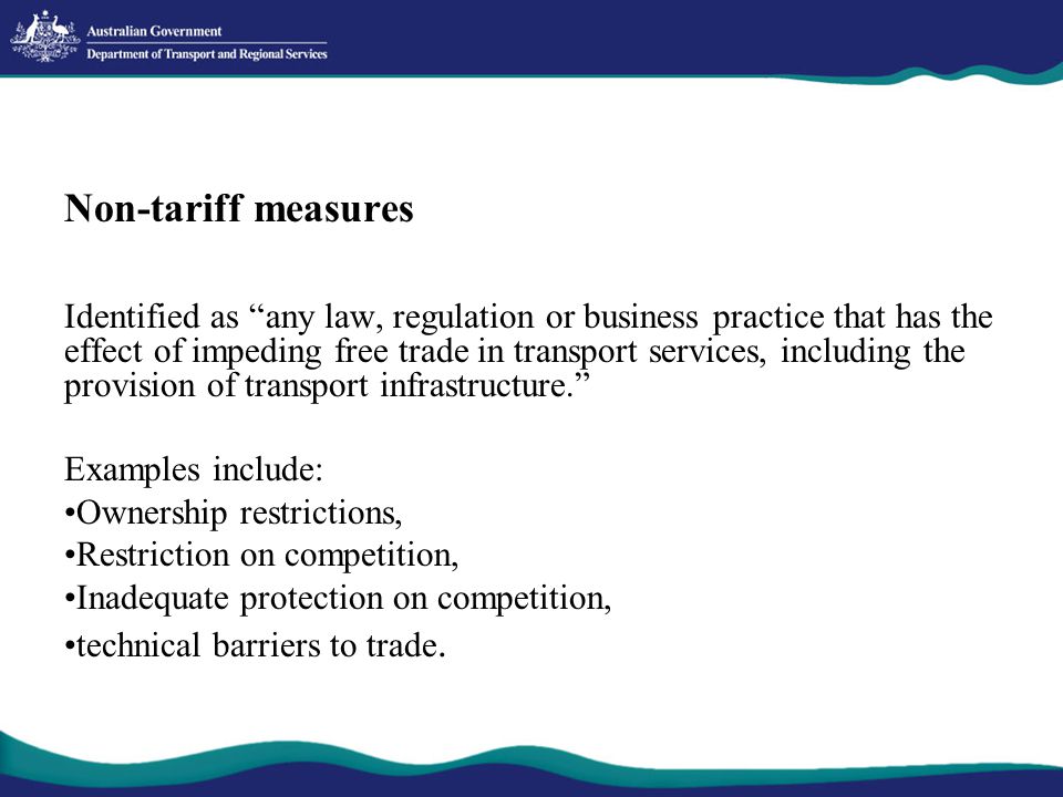Non-tariff measures Identified as any law, regulation or business practice that has the effect of impeding free trade in transport services, including the provision of transport infrastructure. Examples include: Ownership restrictions, Restriction on competition, Inadequate protection on competition, technical barriers to trade.