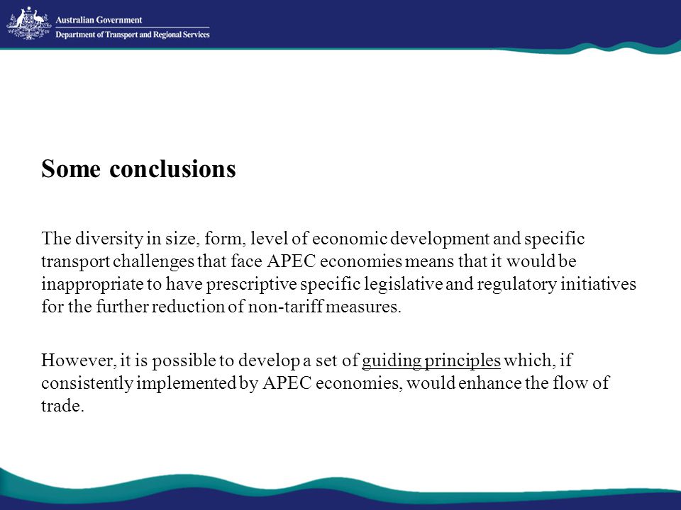 Some conclusions The diversity in size, form, level of economic development and specific transport challenges that face APEC economies means that it would be inappropriate to have prescriptive specific legislative and regulatory initiatives for the further reduction of non-tariff measures.