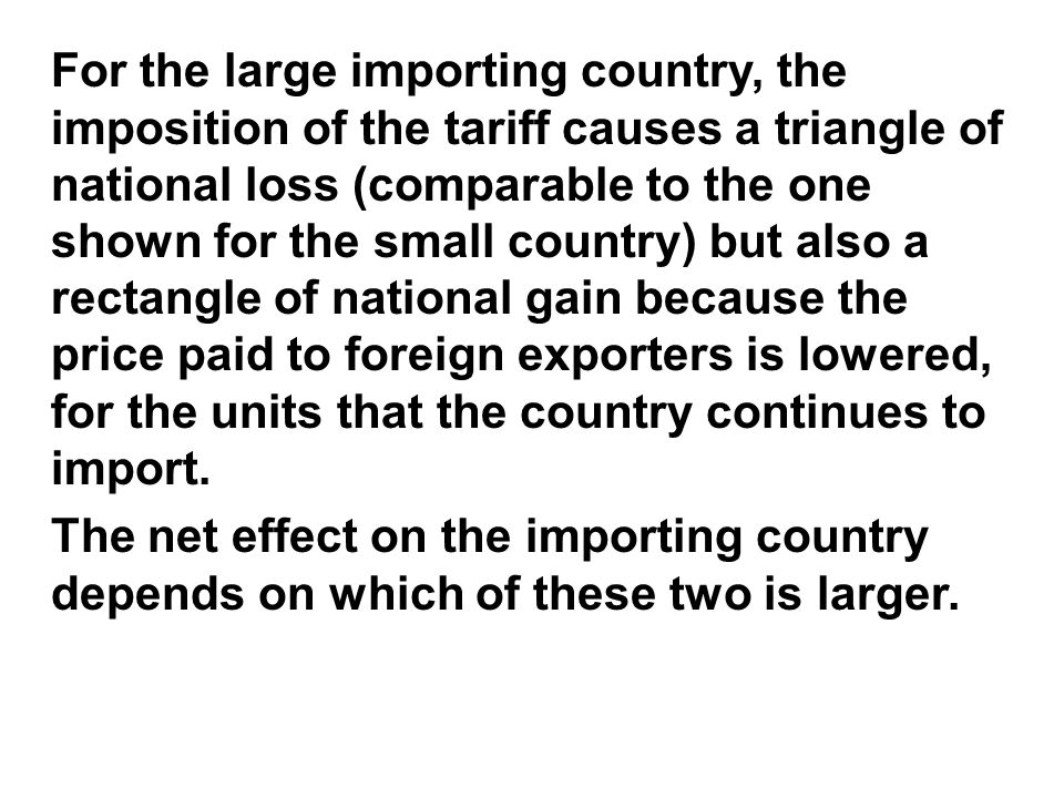 For the large importing country, the imposition of the tariff causes a triangle of national loss (comparable to the one shown for the small country) but also a rectangle of national gain because the price paid to foreign exporters is lowered, for the units that the country continues to import.