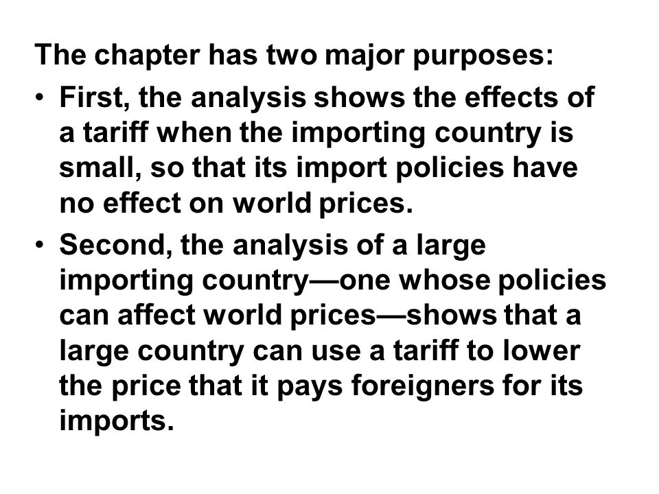 The chapter has two major purposes: First, the analysis shows the effects of a tariff when the importing country is small, so that its import policies have no effect on world prices.